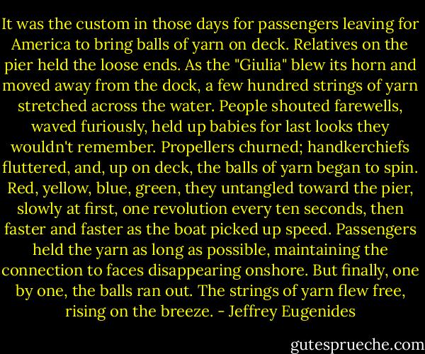 It was the custom in those days for passengers leaving for America to bring balls of yarn on deck. Relatives on the pier held the loose ends. As the "Giulia" blew its horn and moved away from the dock, a few hundred strings of yarn stretched across the water. People shouted farewells, waved furiously, held up babies for last looks they wouldn't remember. Propellers churned; handkerchiefs fluttered, and, up on deck, the balls of yarn began to spin. Red, yellow, blue, green, they untangled toward the pier, slowly at first, one revolution every ten seconds, then faster and faster as the boat picked up speed. Passengers held the yarn as long as possible, maintaining the connection to faces disappearing onshore. But finally, one by one, the balls ran out. The strings of yarn flew free, rising on the breeze. - Jeffrey Eugenides