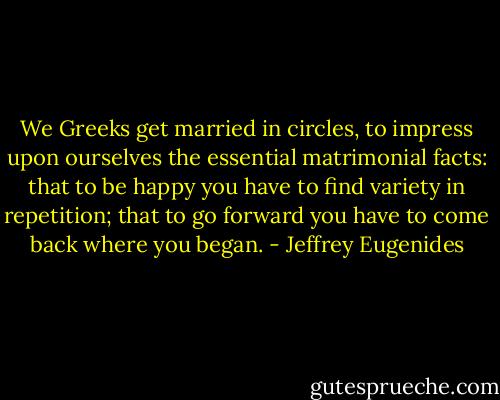 We Greeks get married in circles, to impress upon ourselves the essential matrimonial facts: that to be happy you have to find variety in repetition; that to go forward you have to come back where you began. - Jeffrey Eugenides