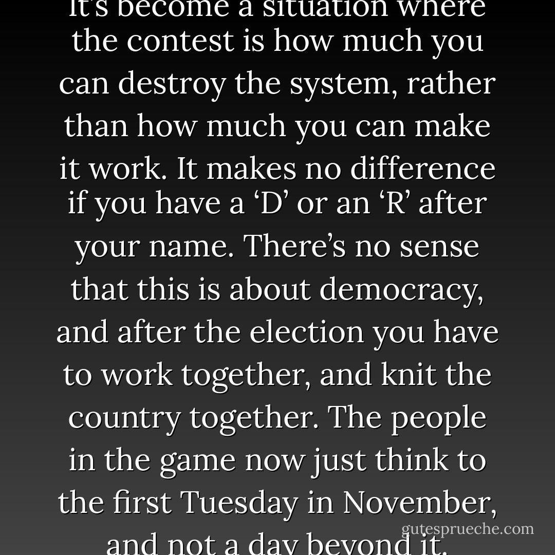 It’s not just tougher out there. It’s become a situation where the contest is how much you can destroy the system, rather than how much you can make it work. It makes no difference if you have a ‘D’ or an ‘R’ after your name. There’s no sense that this is about democracy, and after the election you have to work together, and knit the country together. The people in the game now just think to the first Tuesday in November, and not a day beyond it. - Peter Hart