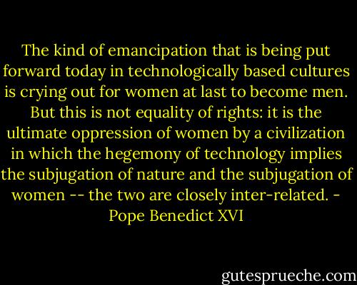 The kind of emancipation that is being put forward today in technologically based cultures is crying out for women at last to become men. But this is not equality of rights: it is the ultimate oppression of women by a civilization in which the hegemony of technology implies the subjugation of nature and the subjugation of women -- the two are closely inter-related. - Pope Benedict XVI