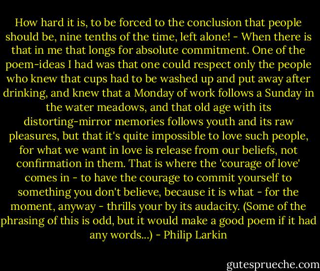 How hard it is, to be forced to the conclusion that people should be, nine tenths of the time, left alone! - When there is that in me that longs for absolute commitment. One of the poem-ideas I had was that one could respect only the people who knew that cups had to be washed up and put away after drinking, and knew that a Monday of work follows a Sunday in the water meadows, and that old age with its distorting-mirror memories follows youth and its raw pleasures, but that it's quite impossible to love such people, for what we want in love is release from our beliefs, not confirmation in them. That is where the 'courage of love' comes in - to have the courage to commit yourself to something you don't believe, because it is what - for the moment, anyway - thrills your by its audacity. (Some of the phrasing of this is odd, but it would make a good poem if it had any words...) - Philip Larkin