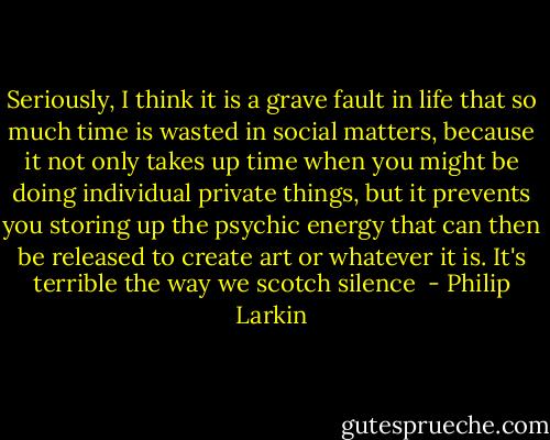 Seriously, I think it is a grave fault in life that so much time is wasted in social matters, because it not only takes up time when you might be doing individual private things, but it prevents you storing up the psychic energy that can then be released to create art or whatever it is. It's terrible the way we scotch silence  - Philip Larkin