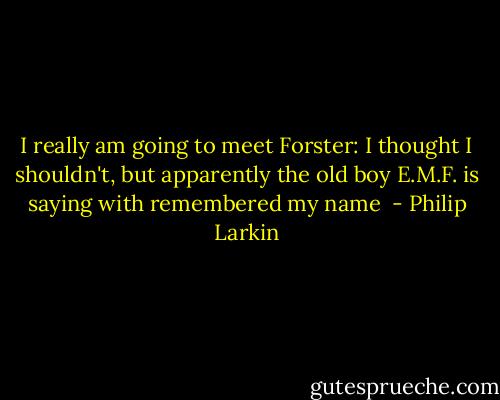 I really am going to meet Forster: I thought I shouldn't, but apparently the old boy E.M.F. is saying with remembered my name  - Philip Larkin