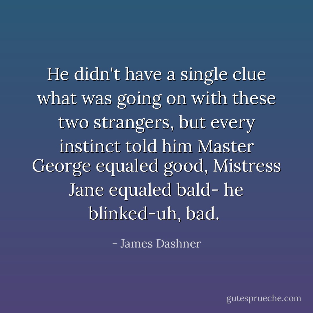 He didn't have a single clue what was going on with these two strangers, but every instinct told him Master George equaled good, Mistress Jane equaled bald- he blinked-uh, bad.  - James Dashner