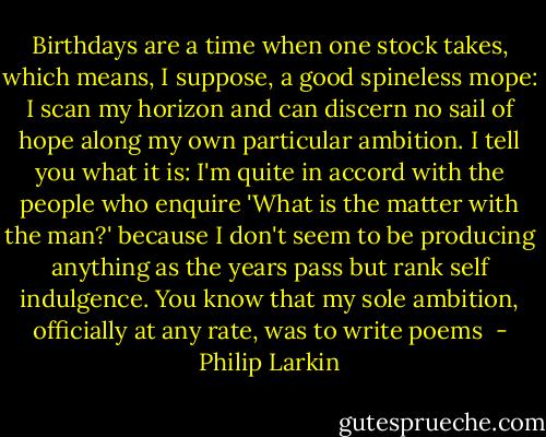 Birthdays are a time when one stock takes, which means, I suppose, a good spineless mope: I scan my horizon and can discern no sail of hope along my own particular ambition. I tell you what it is: I'm quite in accord with the people who enquire 'What is the matter with the man?' because I don't seem to be producing anything as the years pass but rank self indulgence. You know that my sole ambition, officially at any rate, was to write poems  - Philip Larkin