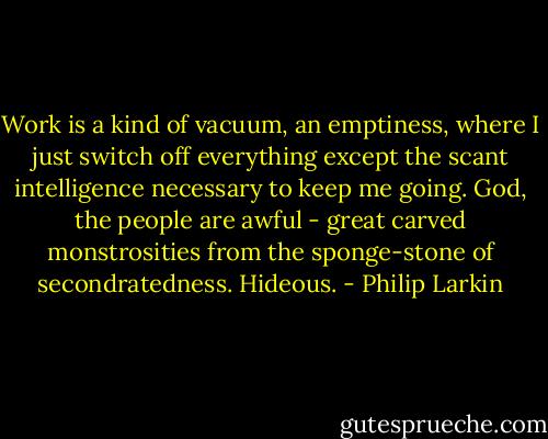 Work is a kind of vacuum, an emptiness, where I just switch off everything except the scant intelligence necessary to keep me going. God, the people are awful - great carved monstrosities from the sponge-stone of secondratedness. Hideous. - Philip Larkin