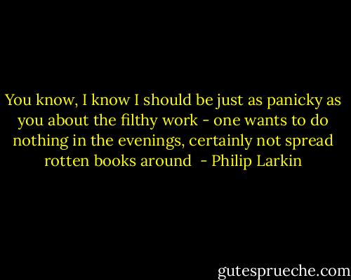 You know, I know I should be just as panicky as you about the filthy work - one wants to do nothing in the evenings, certainly not spread rotten books around  - Philip Larkin