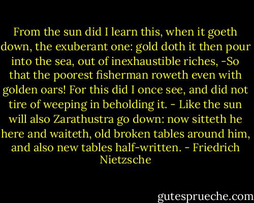 From the sun did I learn this, when it goeth down, the exuberant one: gold doth it then pour into the sea, out of inexhaustible riches, -So that the poorest fisherman roweth even with golden oars! For this did I once see, and did not tire of weeping in beholding it. - Like the sun will also Zarathustra go down: now sitteth he here and waiteth, old broken tables around him, and also new tables half-written. - Friedrich Nietzsche