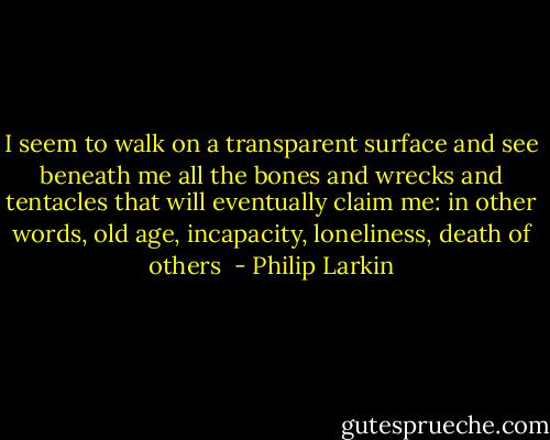 I seem to walk on a transparent surface and see beneath me all the bones and wrecks and tentacles that will eventually claim me: in other words, old age, incapacity, loneliness, death of others  - Philip Larkin