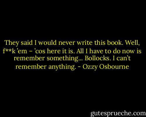 They said I would never write this book.<br />Well, f**k ’em – ’cos here it is.<br />All I have to do now is remember something...<br />Bollocks. I can’t remember anything. - Ozzy Osbourne