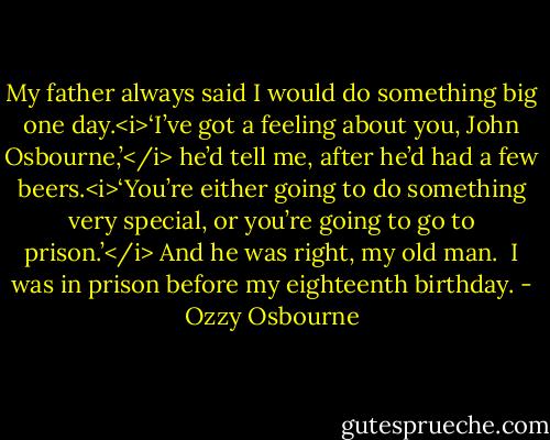 My father always said I would do something big one day.<i>‘I’ve got a feeling about you, John Osbourne,’</i> he’d tell me, after he’d had a few beers.<i>‘You’re either going to do something very special, or you’re going to go to prison.’</i><br />And he was right, my old man.<br /><br />I was in prison before my eighteenth birthday. - Ozzy Osbourne