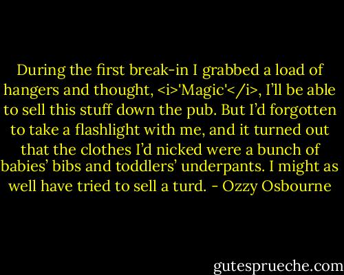 During the first break-in I grabbed a load of hangers and thought, <i>'Magic'</i>, I’ll be able to sell this stuff down the pub. But I’d forgotten to take a flashlight with me, and it turned out that the clothes I’d nicked were a bunch of babies’ bibs and toddlers’ underpants.<br />I might as well have tried to sell a turd. - Ozzy Osbourne