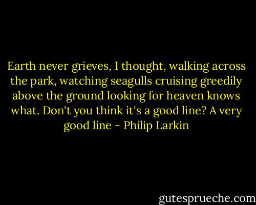 Earth never grieves, I thought, walking across the park, watching seagulls cruising greedily above the ground looking for heaven knows what. Don't you think it's a good line? A very good line - Philip Larkin