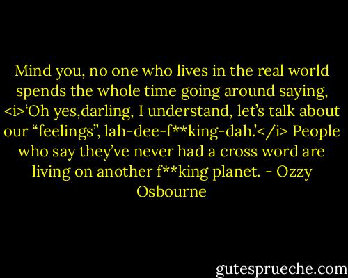 Mind you, no one who lives in the real world spends the whole time going around saying, <i>‘Oh yes,darling, I understand, let’s talk about our “feelings”, lah-dee-f**king-dah.’</i> People who say they’ve never had a cross word are living on another f**king planet. - Ozzy Osbourne