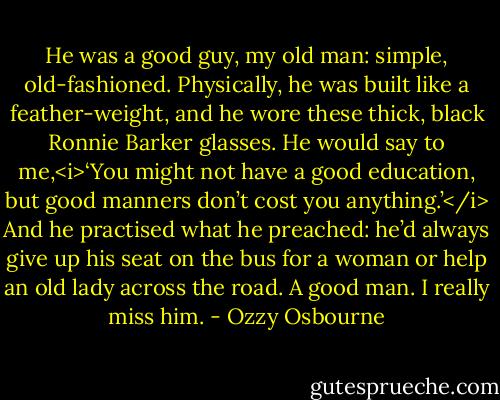 He was a good guy, my old man: simple, old-fashioned. Physically, he was built like a feather-weight, and he wore these thick, black Ronnie Barker glasses. He would say to me,<i>‘You might not have a good education, but good manners don’t cost you anything.’</i> And he practised what he preached: he’d always give up his seat on the bus for a woman or help an old lady across the road.<br />A good man. I really miss him. - Ozzy Osbourne