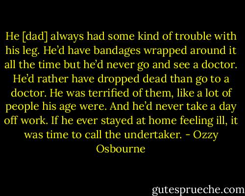He [dad] always had some kind of trouble with his leg. He’d have bandages wrapped around it all the time but he’d never go and see a doctor. He’d rather have dropped dead than go to a doctor. He was terrified of them, like a lot of people his age were. And he’d never take a day off work. If he ever stayed at home feeling ill, it was time to call the undertaker. - Ozzy Osbourne