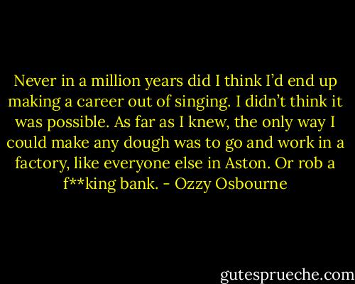 Never in a million years did I think I’d end up making a career out of singing. I didn’t think it was possible. As far as I knew, the only way I could make any dough was to go and work in a factory, like everyone else in Aston.<br />Or rob a f**king bank. - Ozzy Osbourne