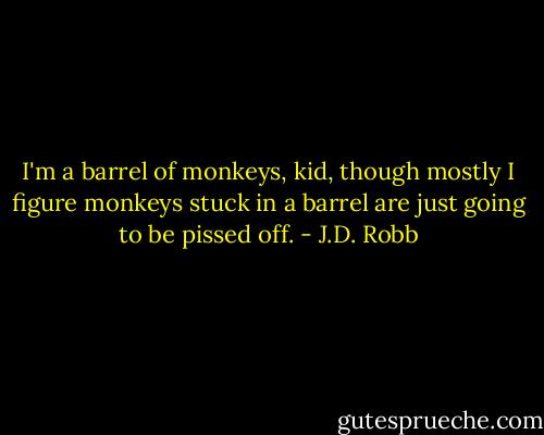 I'm a barrel of monkeys, kid, though mostly I figure monkeys stuck in a barrel are just going to be pissed off. - J.D. Robb