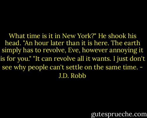 What time is it in New York?"<br />He shook his head. "An hour later than it is here. The earth simply has to revolve, Eve, however annoying it is for you."<br />"It can revolve all it wants. I just don't see why people can't settle on the same time. - J.D. Robb