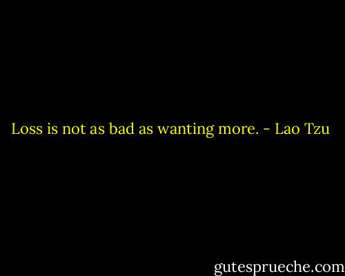 Loss is not as bad as wanting more. - Lao Tzu