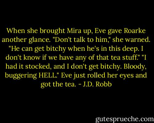 When she brought Mira up, Eve gave Roarke another glance. "Don't talk to him," she warned. "He can get bitchy when he's in this deep. I don't know if we have any of that tea stuff."<br />"I had it stocked, and I don't get bitchy. Bloody, buggering HELL."<br />Eve just rolled her eyes and got the tea. - J.D. Robb