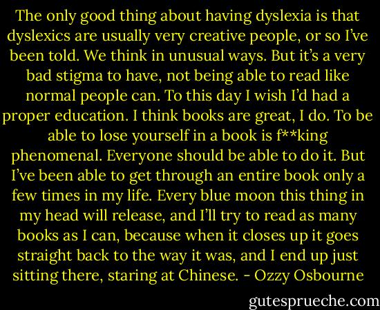 The only good thing about having dyslexia is that dyslexics are usually very creative people, or so I’ve been told. We think in unusual ways. But it’s a very bad stigma to have, not being able to read like normal people can. To this day I wish I’d had a proper education. I think books are great, I do. To be able to lose yourself in a book is f**king phenomenal. Everyone should be able to do it. But I’ve been able to get through an entire book only a few times in my life. Every blue moon this thing in my head will release, and I’ll try to read as many books as I can, because when it closes up it goes straight back to the way it was, and I end up just sitting there, staring at Chinese. - Ozzy Osbourne