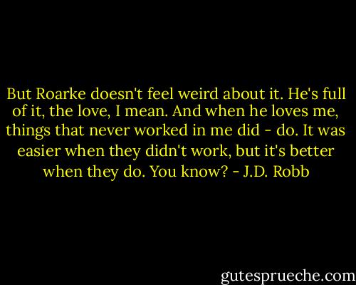 But Roarke doesn't feel weird about it. He's full of it, the love, I mean. And when he loves me, things that never worked in me did - do. It was easier when they didn't work, but it's better when they do. You know? - J.D. Robb