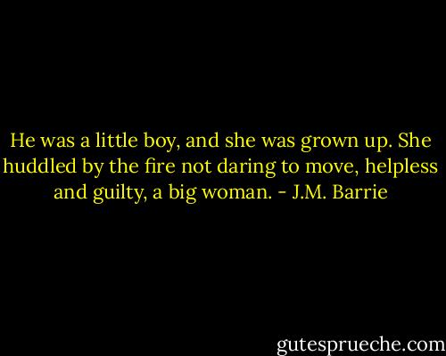 He was a little boy, and she was grown up. She huddled by the fire not daring to move, helpless and guilty, a big woman. - J.M. Barrie