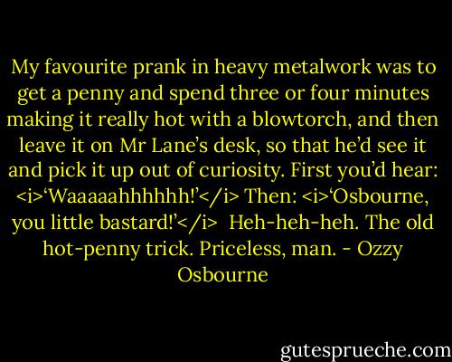 My favourite prank in heavy metalwork was to get a penny and spend three or four minutes making it really hot with a blowtorch, and then leave it on Mr Lane’s desk, so that he’d see it and pick it up out of curiosity.<br />First you’d hear: <i>‘Waaaaahhhhhh!’</i><br />Then: <i>‘Osbourne, you little bastard!’</i><br /><br />Heh-heh-heh.<br />The old hot-penny trick. Priceless, man. - Ozzy Osbourne
