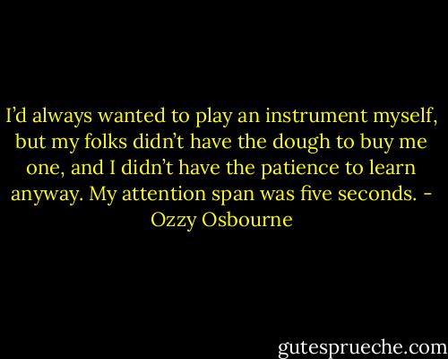I’d always wanted to play an instrument myself, but my folks didn’t have the dough to buy me one, and I didn’t have the patience to learn anyway.<br />My attention span was five seconds. - Ozzy Osbourne