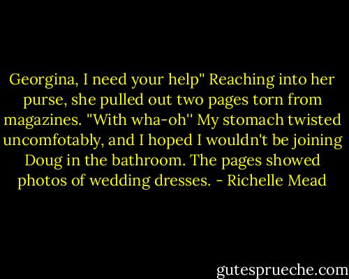 Georgina, I need your help''<br />Reaching into her purse, she pulled out two pages torn from magazines.<br />''With wha-oh'' My stomach twisted uncomfotably, and I hoped I wouldn't be joining Doug in the bathroom. The pages showed photos of wedding dresses. - Richelle Mead