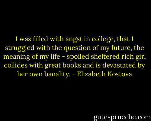 I was filled with angst in college, that I struggled with the question of my future, the meaning of my life - spoiled sheltered rich girl collides with great books and is devastated by her own banality. - Elizabeth Kostova