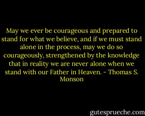 May we ever be courageous and prepared to stand for what we believe, and if we must stand alone in the process, may we do so courageously, strengthened by the knowledge that in reality we are never alone when we stand with our Father in Heaven. - Thomas S. Monson