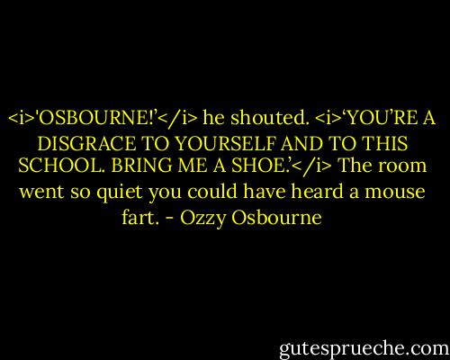 <i>'OSBOURNE!’</i> he shouted. <i>‘YOU’RE A DISGRACE TO YOURSELF AND TO THIS SCHOOL. BRING ME A SHOE.’</i><br />The room went so quiet you could have heard a mouse fart. - Ozzy Osbourne