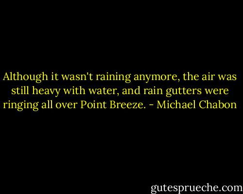 Although it wasn't raining anymore, the air was still heavy with water, and rain gutters were ringing all over Point Breeze. - Michael Chabon