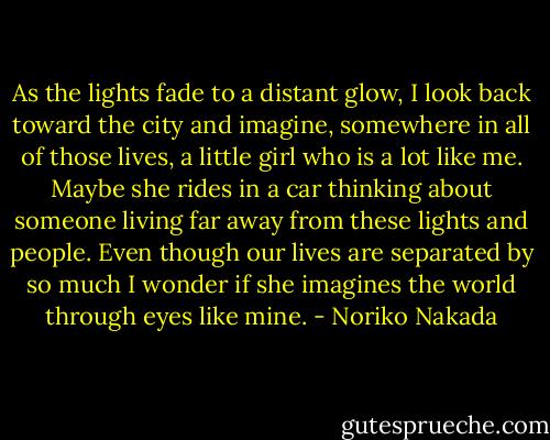 As the lights fade to a distant glow, I look back toward the city and imagine, somewhere in all of those lives, a little girl who is a lot like me. Maybe she rides in a car thinking about someone living far away from these lights and people. Even though our lives are separated by so much I wonder if she imagines the world through eyes like mine. - Noriko Nakada