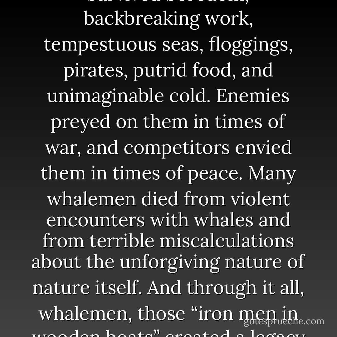The heroic and often tragic stories of American whalemen were renowned. They sailed the world’s oceans and brought back tales filled with bravery, perseverance, endurance, and survival. They mutinied, murdered, rioted, deserted, drank, sang, spun yarns, scrimshawed, and recorded their musings and observations in journals and letters. They survived boredom, backbreaking work, tempestuous seas, floggings, pirates, putrid food, and unimaginable cold. Enemies preyed on them in times of war, and competitors envied them in times of peace. Many whalemen died from violent encounters with whales and from terrible miscalculations about the unforgiving nature of nature itself. And through it all, whalemen, those “iron men in wooden boats” created a legacy of dramatic, poignant, and at times horrific stories that can still stir our emotions and animate the most primal part of our imaginations. “To produce a mighty book, you must choose a mighty theme,” proclaimed Herman Melville, and the epic story of whaling is one of the mightiest themes in American history. - Eric Jay Dolin