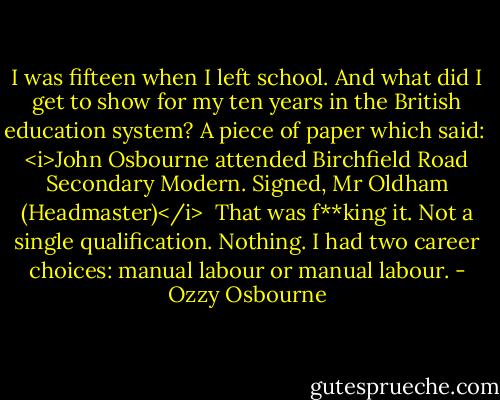 I was fifteen when I left school. And what did I get to show for my ten years in the British education system? A piece of paper which said:<br /><br /><i>John Osbourne attended Birchfield Road Secondary Modern.<br />Signed, Mr Oldham (Headmaster)</i><br /><br />That was f**king it. Not a single qualification. Nothing. I had two career choices: manual labour or manual labour. - Ozzy Osbourne