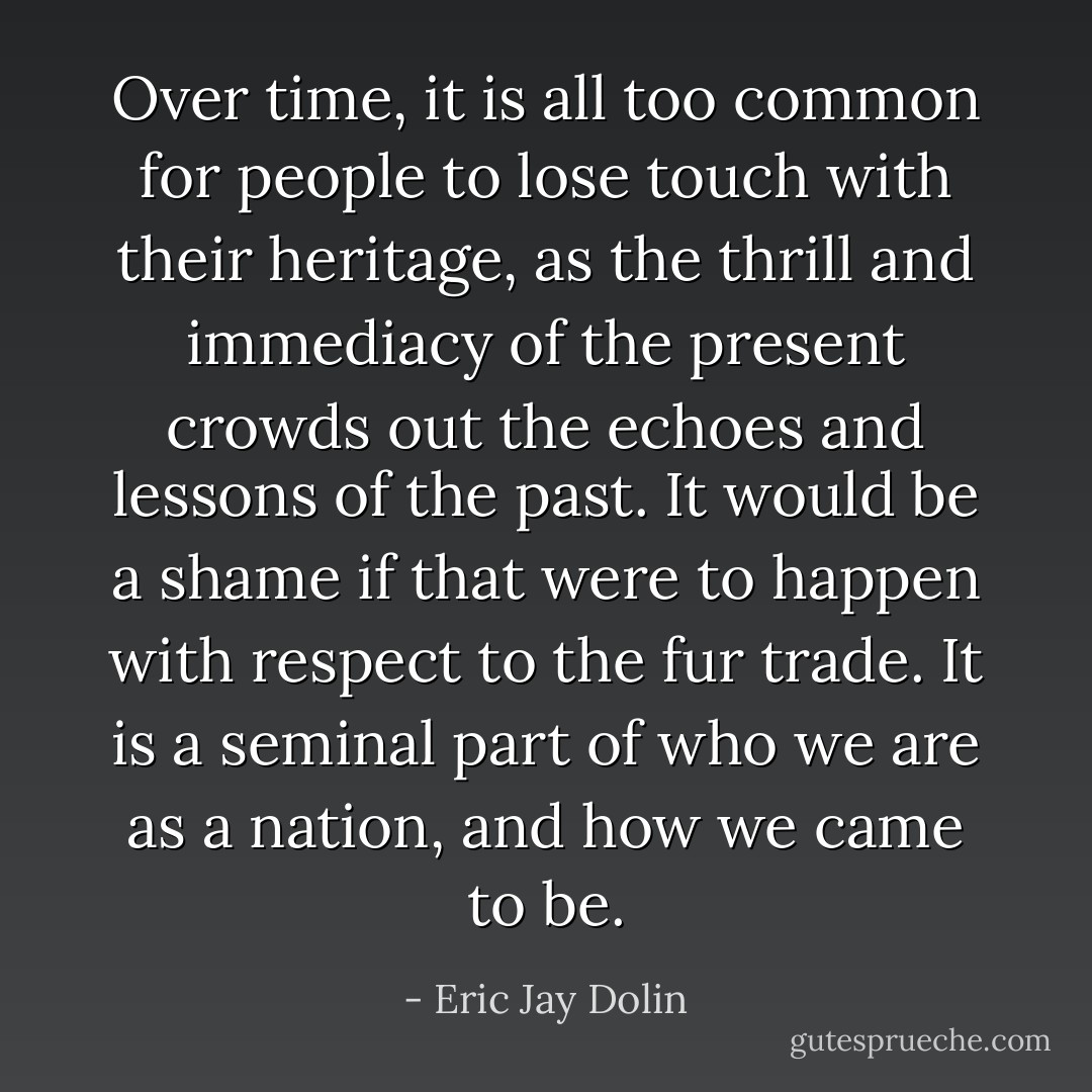 Over time, it is all too common for people to lose touch with their heritage, as the thrill and immediacy of the present crowds out the echoes and lessons of the past. It would be a shame if that were to happen with respect to the fur trade. It is a seminal part of who we are as a nation, and how we came to be. - Eric Jay Dolin