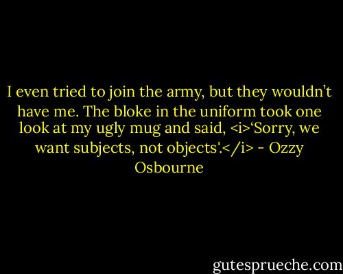 I even tried to join the army, but they wouldn’t have me. The bloke in the uniform took one look at my ugly mug and said, <i>‘Sorry, we want subjects, not objects'.</i> - Ozzy Osbourne