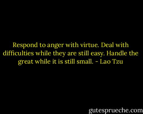 Respond to anger with virtue. Deal with difficulties while they are still easy. Handle the great while it is still small. - Lao Tzu