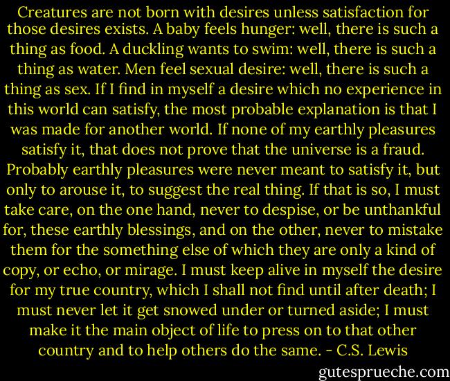 Creatures are not born with desires unless satisfaction for those desires exists. A baby feels hunger: well, there is such a thing as food. A duckling wants to swim: well, there is such a thing as water. Men feel sexual desire: well, there is such a thing as sex. If I find in myself a desire which no experience in this world can satisfy, the most probable explanation is that I was made for another world. If none of my earthly pleasures satisfy it, that does not prove that the universe is a fraud. Probably earthly pleasures were never meant to satisfy it, but only to arouse it, to suggest the real thing. If that is so, I must take care, on the one hand, never to despise, or be unthankful for, these earthly blessings, and on the other, never to mistake them for the something else of which they are only a kind of copy, or echo, or mirage. I must keep alive in myself the desire for my true country, which I shall not find until after death; I must never let it get snowed under or turned aside; I must make it the main object of life to press on to that other country and to help others do the same. - C.S. Lewis