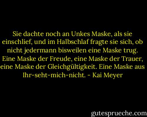Sie dachte noch an Unkes Maske, als sie einschlief, und im Halbschlaf fragte sie sich, ob nicht jedermann bisweilen eine Maske trug.<br />Eine Maske der Freude, eine Maske der Trauer, eine Maske der Gleichgültigkeit.<br />Eine Maske aus Ihr-seht-mich-nicht. - Kai Meyer