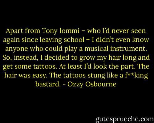 Apart from Tony Iommi – who I’d never seen again since leaving school – I didn’t even know anyone who could play a musical instrument. So, instead, I decided to grow my hair long and get some tattoos. At least I’d look the part.<br />The hair was easy. The tattoos stung like a f**king bastard. - Ozzy Osbourne