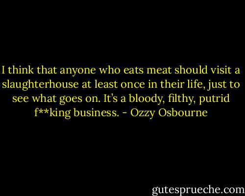 I think that anyone who eats meat should visit a slaughterhouse at least once in their life, just to see what goes on. It’s a bloody, filthy, putrid f**king business. - Ozzy Osbourne