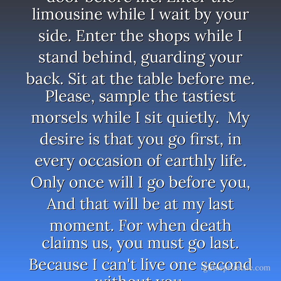You go first.<br />Go through the door before me.<br />Enter the limousine while I wait by your side.<br />Enter the shops while I stand behind, guarding your back.<br />Sit at the table before me.<br />Please, sample the tastiest morsels while I sit quietly. <br />My desire is that you go first, in every occasion of earthly life.<br />Only once will I go before you,<br />And that will be at my last moment.<br />For when death claims us, you must go last.<br />Because I can't live one second without you. - Jean Sasson