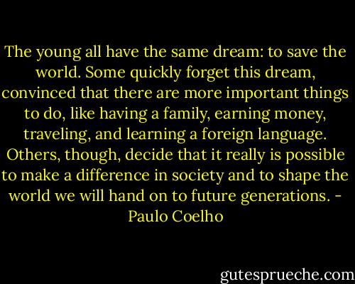 The young all have the same dream: to save the world. Some quickly forget this dream, convinced that there are more important things to do, like having a family, earning money, traveling, and learning a foreign language. Others, though, decide that it really is possible to make a difference in society and to shape the world we will hand on to future generations. - Paulo Coelho