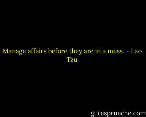 Manage affairs before they are in a mess. - Lao Tzu