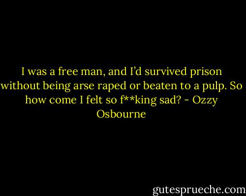 I was a free man, and I’d survived prison without being arse raped or beaten to a pulp.<br />So how come I felt so f**king sad? - Ozzy Osbourne