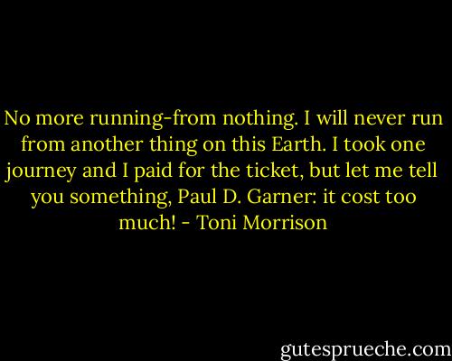 No more running-from nothing. I will never run from another thing on this Earth. I took one journey and I paid for the ticket, but let me tell you something, Paul D. Garner: it cost too much! - Toni Morrison
